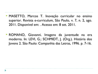  MASETTO, Marcos T. Inovação curricular no ensino
superior. Revista e-curriculum, São Paulo, v. 7, n. 2, ago.
2011. Disponível em: . Acesso em: 8 set. 2011.
 ROMANO, Giovanni. Imagens da juventude na era
moderna. In: LEVI, G.; SCHMIDT, J. (Org.). História dos
Jovens 2. São Paulo: Companhia das Letras, 1996. p. 7-16.
 