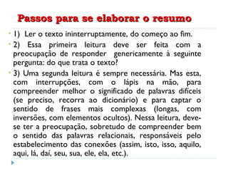 Passos para se elaborar o resumoPassos para se elaborar o resumo
• 1) Ler o texto ininterruptamente, do começo ao fim.
• 2) Essa primeira leitura deve ser feita com a
preocupação de responder genericamente à seguinte
pergunta: do que trata o texto?
• 3) Uma segunda leitura é sempre necessária. Mas esta,
com interrupções, com o lápis na mão, para
compreender melhor o significado de palavras difíceis
(se preciso, recorra ao dicionário) e para captar o
sentido de frases mais complexas (longas, com
inversões, com elementos ocultos). Nessa leitura, deve-
se ter a preocupação, sobretudo de compreender bem
o sentido das palavras relacionais, responsáveis pelo
estabelecimento das conexões (assim, isto, isso, aquilo,
aqui, lá, daí, seu, sua, ele, ela, etc.).
 