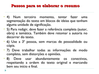 Passos para se elaborar o resumoPassos para se elaborar o resumo
• 4) Num terceiro momento, tentar fazer uma
segmentação do texto em blocos de ideias que tenham
alguma unidade de significação.
• 5) Para redigir, deve fazer a referência completa (autor,
obra) e temática. Também deve retomar a autoria no
decorrer do texto.
• 6) Use a 3ª pessoa, sem marcas de pessoalidade ou
cópia.
• 7) Deve trabalhar todas as informações de modo
completo, sem distorções e opiniões.
• 8) Deve usar abundantemente os conectivos,
respeitando a ordem do texto original e marcando
bem seu início e final.
 