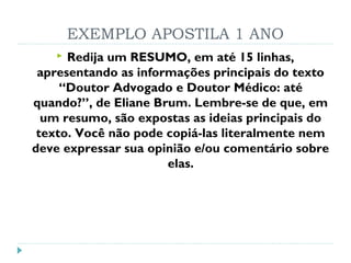 EXEMPLO APOSTILA 1 ANO
 Redija um RESUMO, em até 15 linhas,
apresentando as informações principais do texto
“Doutor Advogado e Doutor Médico: até
quando?”, de Eliane Brum. Lembre-se de que, em
um resumo, são expostas as ideias principais do
texto. Você não pode copiá-las literalmente nem
deve expressar sua opinião e/ou comentário sobre
elas.
 