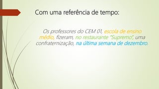 Com uma referência de tempo:
Os professores do CEM 01, escola de ensino
médio, fizeram, no restaurante “Supremo”, uma
confraternização, na última semana de dezembro.
 