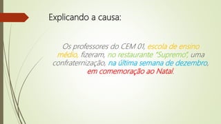Explicando a causa:
Os professores do CEM 01, escola de ensino
médio, fizeram, no restaurante “Supremo”, uma
confraternização, na última semana de dezembro,
em comemoração ao Natal.
 