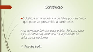 Construção
Substituir uma sequência de fatos por um único,
que pode ser presumido a partir deles.
Ana comprou farinha, ovos e leite. Foi para casa,
ligou a batedeira, misturou os ingredientes e
colocou-os no forno.
 Ana fez bolo.
 