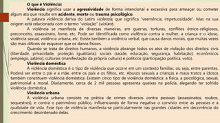 O que é Violência:
Violência significa usar a agressividade de forma intencional e excessiva para ameaçar ou cometer
algum ato que resulte em acidente, morte ou trauma psicológico.
A palavra violência deriva do Latim violentia, que significa “veemência, impetuosidade”. Mas na sua
origem está relacionada com o termo “violação” (violare).
A violência se manifesta de diversas maneiras, em guerras, torturas, conflitos étnico-religiosos,
preconceito, assassinato, fome, etc. Pode ser identificada como violência contra a mulher, a criança e o idoso,
violência sexual, violência urbana, etc. Existe também a violência verbal, que causa danos morais, que muitas vezes
são mais difíceis de esquecer que os danos físicos.
Quando se trata de direitos humanos, a violência abrange todos os atos de violação dos direitos: civis
(liberdade, privacidade, proteção igualitária); sociais (saúde, educação, segurança, habitação); econômicos
(emprego, salário); culturais (manifestação da própria cultura) e políticos (participação política, voto).
, Violência doméstica
A violência doméstica é o tipo de violência que ocorre em um contexto familiar, ou seja, entre parentes.
Poderá ser entre o pai e a mãe, entre os pais e os filhos, etc. Abusos sexuais a crianças e maus tratos a idosos
também constituem violência doméstica. Existem cinco tipo de violência doméstica: a física, a psicológica, sexual,
patrimonial e moral. Diariamente, cerca de 2 mil pessoas apresenta queixas na polícia, alegando ter sofrido
violência doméstica.
Violência urbana
A violência urbana consiste na prática de crimes diversos contra pessoas (assassinatos, roubos,
sequestros), e contra o patrimônio público, influenciando de forma negativa o convívio entre as pessoas e a
qualidade de vida. Esse tipo de violência manifesta-se particularmente nas grandes cidades em decorrência do
crescimento desordenado delas.
 