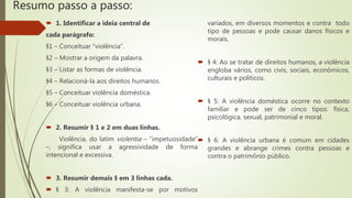 Resumo passo a passo:
 1. Identificar a ideia central de
cada parágrafo:
§1 – Conceituar “violência”.
§2 – Mostrar a origem da palavra.
§3 – Listar as formas de violência.
§4 – Relacioná-la aos direitos humanos.
§5 – Conceituar violência doméstica.
§6 – Conceituar violência urbana.
 2. Resumir § 1 e 2 em duas linhas.
Violência, do latim violentia – “impetuosidade”
–, significa usar a agressividade de forma
intencional e excessiva.
 3. Resumir demais § em 3 linhas cada.
 § 3: A violência manifesta-se por motivos
variados, em diversos momentos e contra todo
tipo de pessoas e pode causar danos físicos e
morais.
 § 4: Ao se tratar de direitos humanos, a violência
engloba vários, como civis, sociais, econômicos,
culturais e políticos.
 § 5: A violência doméstica ocorre no contexto
familiar e pode ser de cinco tipos: física,
psicológica, sexual, patrimonial e moral.
 § 6: A violência urbana é comum em cidades
grandes e abrange crimes contra pessoas e
contra o patrimônio público.
 