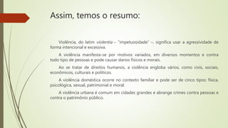Assim, temos o resumo:
Violência, do latim violentia – “impetuosidade” –, significa usar a agressividade de
forma intencional e excessiva.
A violência manifesta-se por motivos variados, em diversos momentos e contra
todo tipo de pessoas e pode causar danos físicos e morais.
Ao se tratar de direitos humanos, a violência engloba vários, como civis, sociais,
econômicos, culturais e políticos.
A violência doméstica ocorre no contexto familiar e pode ser de cinco tipos: física,
psicológica, sexual, patrimonial e moral.
A violência urbana é comum em cidades grandes e abrange crimes contra pessoas e
contra o patrimônio público.
 
