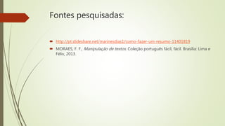 Fontes pesquisadas:
 http://pt.slideshare.net/marinesdias1/como-fazer-um-resumo-11401819
 MORAES, F. F., Manipulação de textos. Coleção português fácil, fácil. Brasília: Lima e
Félix, 2013.
 
