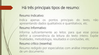 Há três principais tipos de resumo:
Resumo Indicativo:
Indica apenas os pontos principais do texto, não
apresentando dados qualitativos e quantitativos, etc.
Resumo Informativo:
Informa suficientemente ao leitor, para que esse possa
definir a conveniência da leitura do texto inteiro. Expõe
finalidades, metodologia, resultados e conclusões, etc.
Resumo crítico (resenha):
Resumo redigido por especialistas com análise interpretativa
de um documento.
 