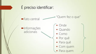 É preciso identificar:
Fato central
Informações
adicionais
“Quem fez o que”
 Onde
 Quando
 Como
 Por quê
 Para quê
 Com quem
 Para quem
 