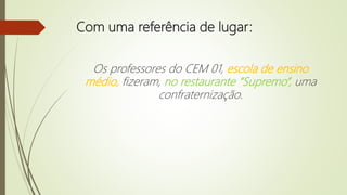 Com uma referência de lugar:
Os professores do CEM 01, escola de ensino
médio, fizeram, no restaurante “Supremo”, uma
confraternização.
 