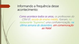 Informando a frequência desse
acontecimento:
Como acontece todos os anos, os professores do
CEM 01, escola de ensino médio, fizeram, no
restaurante “Supremo”, uma confraternização, na
última semana de dezembro, em comemoração
ao Natal.
 