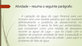 Atividade – resuma o seguinte parágrafo:
A captação da água do Lago Paranoá para uso
humano será uma medida paliativa que não resolverá
definitivamente o problema de abastecimento no
Distrito Federal. O alerta foi feito por ambientalistas,
que consideram como uma medida de desespero
recorrer às águas do Lago – que foi criado com o
objetivo de propiciar atividade de lazer à população e
ajudar no equilíbrio do clima da cidade – para suprir o
problema de falta de água.
 
