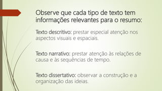 Observe que cada tipo de texto tem
informações relevantes para o resumo:
Texto descritivo: prestar especial atenção nos
aspectos visuais e espaciais.
Texto narrativo: prestar atenção às relações de
causa e às sequências de tempo.
Texto dissertativo: observar a construção e a
organização das ideias.
 
