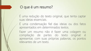 O que é um resumo?
É uma redução do texto original, que tenta captar
suas ideias essenciais.
É uma condensação fiel das ideias ou dos fatos
apresentados em determinados textos.
Fazer um resumo não é fazer uma colagem ou
compilação de partes do texto original: é
apresentar, com suas próprias palavras, os pontos
relevantes de um texto.
 