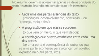 • Cada uma das partes essenciais do texto
(introdução, desenvolvimento, conclusão – ou
“começo, meio e fim”);
• A progressão em que elas se sucedem;
(o que vem primeiro, o que vem depois)
• A correlação que o texto estabelece entre cada uma
das partes.
(se uma parte é consequência da outra, ou sua
se uma parte aconteceu para alcançar um objetivo
expresso na outra parte, etc.).
No resumo, devem-se apresentar apenas as ideias principais do
texto resumido, levando em consideração três elementos:
 