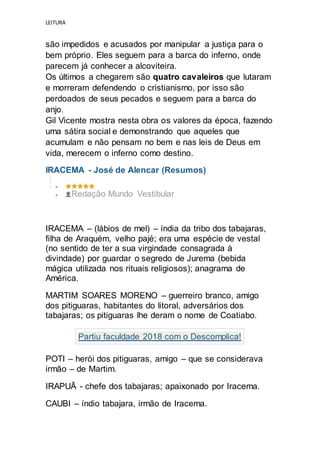 LEITURA
são impedidos e acusados por manipular a justiça para o
bem próprio. Eles seguem para a barca do inferno, onde
parecem já conhecer a alcoviteira.
Os últimos a chegarem são quatro cavaleiros que lutaram
e morreram defendendo o cristianismo, por isso são
perdoados de seus pecados e seguem para a barca do
anjo.
Gil Vicente mostra nesta obra os valores da época, fazendo
uma sátira social e demonstrando que aqueles que
acumulam e não pensam no bem e nas leis de Deus em
vida, merecem o inferno como destino.
IRACEMA - José de Alencar (Resumos)

 Redação Mundo Vestibular
IRACEMA – (lábios de mel) – índia da tribo dos tabajaras,
filha de Araquém, velho pajé; era uma espécie de vestal
(no sentido de ter a sua virgindade consagrada à
divindade) por guardar o segredo de Jurema (bebida
mágica utilizada nos rituais religiosos); anagrama de
América.
MARTIM SOARES MORENO – guerreiro branco, amigo
dos pitiguaras, habitantes do litoral, adversários dos
tabajaras; os pitiguaras lhe deram o nome de Coatiabo.
Partiu faculdade 2018 com o Descomplica!
POTI – herói dos pitiguaras, amigo – que se considerava
irmão – de Martim.
IRAPUÃ - chefe dos tabajaras; apaixonado por Iracema.
CAUBI – índio tabajara, irmão de Iracema.
 