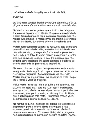 LEITURA
JACAÚNA – chefe dos pitiguaras, irmão de Poti.
ENREDO
Durante uma caçada, Martim se perdeu dos companheiros
pitiguaras e se pôs a caminhar sem rumo durante três dias.
No interior das matas pertencentes à tribo dos tabajaras,
Iracema se deparou com Martim. Surpresa e amedrontada,
a índia feriu o branco no rosto com uma flechada. Ele não
reagiu. Arrependida, a moça correu até Martim e ofereceu-
lhe hospitalidade, quebrando com ele a flecha da paz.
Martim foi recebido na cabana de Araquém, que ali morava
com a filha. Ao cair da noite, Araquém havia deixado seu
hóspede sozinho, para que ele fosse servido pelas mais
belas índias da tribo. O jovem branco estranhou que entre
elas não estivesse Iracema, a qual lhe explicou que não
poderia servi-lo porque era quem conhecia o segredo da
bebida oferecida ao pajé e devia prepará-la.
Naquela noite, os tabajaras recepcionavam festivamente
seu grande chefe Irapuã, vindo para comandar a luta contra
os inimigos pitiguaras. Aproveitando-se da escuridão,
Martim resolveu ir-se embora. Ao penetrar na mata, surgiu-
lhe à frente o vulto de Iracema.
Visivelmente magoada, ela o seguira e lhe perguntou se
alguém lhe fizera mal, para ele fugir assim. Percebendo
sua ingratidão, Martim se desculpou. Iracema pediu-lhe que
esperasse, para partir, a volta, no dia seguinte, de Caubi,
que o saberia guiar pela mata. O guerreiro branco voltou
com Iracema e dormiu sozinho na cabana.
Na manhã seguinte, incitados por Irapuã, os tabajaras se
prepararam para a guerra contra os pitiguaras, que
estavam permitindo a entrada dos brancos. Martim foi
passear com Iracema. Ele estava triste; ela lhe perguntou
se eram saudades da noiva, que deixara para trás. Apesar
 