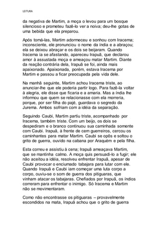 LEITURA
da negativa de Martim, a moça o levou para um bosque
silencioso e prometeu fazê-lo ver a noiva; deu-lhe gotas de
uma bebida que ela preparou.
Após tomá-las, Martim adormeceu e sonhou com Iracema;
inconsciente, ele pronunciou o nome da índia e a abraçou;
ela se deixou abraçar e os dois se beijaram. Quando
Iracema ia se afastando, apareceu Irapuã, que declarou
amor à assustada moça e ameaçou matar Martim. Diante
da reação contrária dela, Irapuã se foi, ainda mais
apaixonado. Apaixonada, porém, estava Iracema por
Martim e passou a ficar preocupada pela vida dele.
Na manhã seguinte, Martim achou Iracema triste, ao
anunciar-lhe que ele poderia partir logo. Para fazê-la voltar
à alegria, ele disse que ficaria e a amaria. Mas a índia lhe
informou que quem se relacionasse com ela morreria,
porque, por ser filha do pajé, guardava o segredo da
Jurema. Ambos sofriam com a idéia da separação.
Seguindo Caubi, Martim partiu triste, acompanhado por
Iracema, também triste. Com um beijo, os dois se
despediram e o branco continuou sua caminhada somente
com Caubi. Irapuã, à frente de cem guerreiros, cercou os
caminhantes para matar Martim. Caubi se opôs e soltou o
grito de guerra, ouvido na cabana por Araquém e pela filha.
Esta correu e assistiu à cena; Irapuã ameaçava Martim,
que se mantinha calmo. A moça quis persuadi-lo a fugir; ele
não aceitou a idéia, resolveu enfrentar Irapuã, apesar de
Caubi provocar o enciumado tabajara para lutar com ele.
Quando Irapuã e Caubi iam começar uma luta corpo a
corpo, ouviu-se o som de guerra dos pitiguaras, que
vinham atacar os tabajaras. Chefiados por Irapuã, os índios
correram para enfrentar o inimigo. Só Iracema e Martim
não se movimentaram.
Como não encontrasse os pitiguaras – provavelmente
escondidos na mata, Irapuã achou que o grito de guerra
 