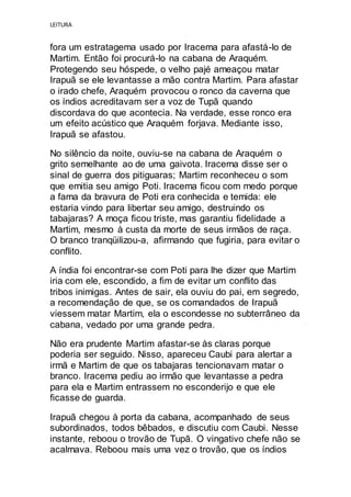 LEITURA
fora um estratagema usado por Iracema para afastá-lo de
Martim. Então foi procurá-lo na cabana de Araquém.
Protegendo seu hóspede, o velho pajé ameaçou matar
Irapuã se ele levantasse a mão contra Martim. Para afastar
o irado chefe, Araquém provocou o ronco da caverna que
os índios acreditavam ser a voz de Tupã quando
discordava do que acontecia. Na verdade, esse ronco era
um efeito acústico que Araquém forjava. Mediante isso,
Irapuã se afastou.
No silêncio da noite, ouviu-se na cabana de Araquém o
grito semelhante ao de uma gaivota. Iracema disse ser o
sinal de guerra dos pitiguaras; Martim reconheceu o som
que emitia seu amigo Poti. Iracema ficou com medo porque
a fama da bravura de Poti era conhecida e temida: ele
estaria vindo para libertar seu amigo, destruindo os
tabajaras? A moça ficou triste, mas garantiu fidelidade a
Martim, mesmo à custa da morte de seus irmãos de raça.
O branco tranqüilizou-a, afirmando que fugiria, para evitar o
conflito.
A índia foi encontrar-se com Poti para lhe dizer que Martim
iria com ele, escondido, a fim de evitar um conflito das
tribos inimigas. Antes de sair, ela ouviu do pai, em segredo,
a recomendação de que, se os comandados de Irapuã
viessem matar Martim, ela o escondesse no subterrâneo da
cabana, vedado por uma grande pedra.
Não era prudente Martim afastar-se às claras porque
poderia ser seguido. Nisso, apareceu Caubi para alertar a
irmã e Martim de que os tabajaras tencionavam matar o
branco. Iracema pediu ao irmão que levantasse a pedra
para ela e Martim entrassem no esconderijo e que ele
ficasse de guarda.
Irapuã chegou à porta da cabana, acompanhado de seus
subordinados, todos bêbados, e discutiu com Caubi. Nesse
instante, reboou o trovão de Tupã. O vingativo chefe não se
acalmava. Reboou mais uma vez o trovão, que os índios
 