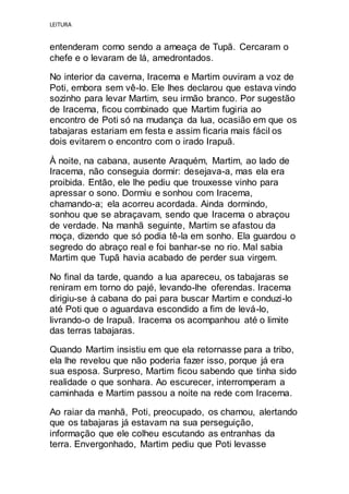 LEITURA
entenderam como sendo a ameaça de Tupã. Cercaram o
chefe e o levaram de lá, amedrontados.
No interior da caverna, Iracema e Martim ouviram a voz de
Poti, embora sem vê-lo. Ele lhes declarou que estava vindo
sozinho para levar Martim, seu irmão branco. Por sugestão
de Iracema, ficou combinado que Martim fugiria ao
encontro de Poti só na mudança da lua, ocasião em que os
tabajaras estariam em festa e assim ficaria mais fácil os
dois evitarem o encontro com o irado Irapuã.
À noite, na cabana, ausente Araquém, Martim, ao lado de
Iracema, não conseguia dormir: desejava-a, mas ela era
proibida. Então, ele lhe pediu que trouxesse vinho para
apressar o sono. Dormiu e sonhou com Iracema,
chamando-a; ela acorreu acordada. Ainda dormindo,
sonhou que se abraçavam, sendo que Iracema o abraçou
de verdade. Na manhã seguinte, Martim se afastou da
moça, dizendo que só podia tê-la em sonho. Ela guardou o
segredo do abraço real e foi banhar-se no rio. Mal sabia
Martim que Tupã havia acabado de perder sua virgem.
No final da tarde, quando a lua apareceu, os tabajaras se
reniram em torno do pajé, levando-lhe oferendas. Iracema
dirigiu-se à cabana do pai para buscar Martim e conduzi-lo
até Poti que o aguardava escondido a fim de levá-lo,
livrando-o de Irapuã. Iracema os acompanhou até o limite
das terras tabajaras.
Quando Martim insistiu em que ela retornasse para a tribo,
ela lhe revelou que não poderia fazer isso, porque já era
sua esposa. Surpreso, Martim ficou sabendo que tinha sido
realidade o que sonhara. Ao escurecer, interromperam a
caminhada e Martim passou a noite na rede com Iracema.
Ao raiar da manhã, Poti, preocupado, os chamou, alertando
que os tabajaras já estavam na sua perseguição,
informação que ele colheu escutando as entranhas da
terra. Envergonhado, Martim pediu que Poti levasse
 