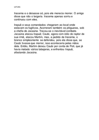 LEITURA
Iracema e o deixasse só, pois ele merecia morrer. O amigo
disse que não o largaria. Iracema apenas sorriu e
continuou com eles.
Irapuã e seus comandados chegaram ao local onde
estavam os fugitivos. Acorreram também os pitiguaras, sob
a chefia de Jacaúna. Travou-se o inevitável combate.
Jacaúna atacou Irapuã; Caubi, agora com ódio do raptor de
sua irmã, atacou Martim, mas, a pedido de Iracema, o
branco simplesmente se defendeu, pois ela disse que, se
Caubi tivesse que morrer, isso aconteceria pelas mãos
dela. Então, Martim deixou Caubi por conta de Poti, que já
havia matado vários tabajaras, e enfrentou Irapuã,
afastando Jacaúna.
 