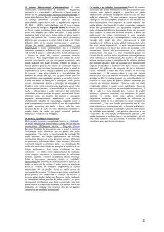 2
O sistema Internacional Contemporâneo O poder
internacional contemporâneo é imaterial – hegemonia
normativa, é a capacidade e influenciar a forma como se
pensam as RI. Complexidade e incerteza: heteropolaridade A
marca mais distintiva das ri é a complexidade (a forma como
os autores encontram conceitos para as definir);
unipolaridade, depois de 89, os EUA; bipolaridade, depois de
45, EUA e URSS; multipolaridade, até 45 pois existiam
várias potências europeias. Segundo James der Derian, não
se devem contar potências, existe uma heteropolaridade (o
poder está disperso por várias entidades), é uma questão
qualitativa (tem a ver com a forma como os atores usam o
poder, não quantos são). Existem vários atores de natureza
diferente que conseguem projetar poder e usá-lo de forma
diferente entre si (o sistema internacional é complexo).
Difusão do poder: volatilidade, imaterialidade e não
fungibilidade: o poder contemporâneo das ri é imaterial
(sobretudo normativo, influencia o que os outros pensam –
soft power). É difuso e volátil (flui entre atores internacionais
– factores de poder são variáveis consoante situações
especificas). Não fungibilidade (por um estado ter poder
material, não significa que que tem poder económico, cada
estado mobiliza um poder diferente. Dentro do estado, o
decisor político guia-se pela moral de convicção (segue a
constituição), mas no plano internacional segue a moral de
responsabilidade (tem a obrigação perante a sua comunidade
de garantir a sua sobrevivência e a inviolabilidade das
fronteiras do estado. Ou seja, não age por valores, mas sim
para defender a sua população e garantir a sua sobrevivência,
e pode usar todos os meios para o conseguir, sendo que no
sistema internacional domina o principio da autoajuda (o
Estado só pode contar consigo), sendo legitimo o uso de todos
os meios mesmo imorais. A imaterialidade do poder leva os
media a influenciarem o poder normativo por conferirem
visibilidade a certas questões da agenda internacional (fazem
sobressair umas em despeito das outras) e conseguem
enquadrar normativamente/ moralmente essas questões
estabelecendo relações de causalidade, seguindo assim a
posição dominante ou contra cultura. O que dá complexidade
ao poder normativo dos media é haver cada vez mais
variantes da AI. É cada vez mais importante interpretar o
mundo, tendo os media um papel essencial, podendo
manipular a realidade/ sua percepção.
Os media e a realidade internacional
Media e poder normativo: causalidade, história e visibilidade
Os media nas relações internacionais / media para as relações
internacionais (diplomacia pública; Programa Human
Terrain); Partindo do pressuposto que o poder é imaterial
(soft-power), pode afirmar-se que os media têm poder
internacional. Os media e a manipulação da realidade: Os
media exercem um função performativa na realidade
internacional (dizem-nos como devemos pensar). Deixamos
de questionar a informação/ ideias (meta narrativa). Os media
constroem imagem e contribuem para a sua cristalização. Os
media têm então uma função de analogias e metáforas e um
função performativa. Esta última verifica-se no foco
jornalismo – os media criam representações da realidade,
criam imagens encenadas; e representação do sofrimento
humano, segundo conceitos geográficos (Susan Soontag).
Poder e hegemonia normativa Media e “realidade”
internacional; Há uma relação simbiótica entre o exercício do
poder e o exercício da verdade. O poder exerce-se através do
poder da verdade. Os principais preponentes da agenda
internacional são os estados. Assim os media servem de
propaganda dos estados. Verificam-se por vezes tentativas do
poder político em condicionar a verdade. O discurso é
perigoso para o poder/ status quo. Todos os media (incluindo
os comerciais) sofrem pressões do poder político. No plano
internacional verificamos uma dupla competição: luta pelo
poder material e competição discursiva. Os estados têm de ser
produtores de verdade, eles próprios têm de ser agentes
construtivos da realidade internacional.
Os media e as relações internacionais:Forças de pressão
organizada são atores internacionais não governamentais que
exercem uma agência própria e especifica no plano
internacional e produzem um impacto especifico que só a eles
pode ser imputado. Têm uma estrutura, recursos, agenda
ideológica e de ação próprios, projetam os seus recursos no
plano internacional com o objectivo de causar impacto. Os
media globais são forças de pressão organizadas, enquanto
atores não governamentais, que tipicamente projetam um
poder internacional diferente dos estados. Como não possuem
força coerciva e como têm recursos escassos, a forma de
participarem no plano internacional é com recursos
discursivos normativos. O SI contemporâneo é cada vez mais
marcado pelo poder das elites internacionais e pela
emergência de públicos à escala global/ transnacional (ação
das elites perde importância). A ação intergovernamental
perde importância em favor dos atores da sociedade civil
transnacional (atores não governamentais e os públicos
transnacionais têm cada vez mais importância porque os
Estados têm de justificar ações de politicas externas perante o
nível doméstico e internacional). Na ausência de opinião
publica mundial temos a multiplicação de públicos globais
que emergem devido à ação da sociedade civil transnacional
(capazes de traduzir o sacrifício em ações sociais, como
protestos). Os públicos vão surgindo devido a diferentes
causas, limitando o poder das elites/ estados na sociedade
transnacional. O SI contemporâneo é cada vez menos
marcado pela noção de interesse nacional e cada vez mais por
questões da AI. Os estados tem cada vez mais dificuldade em
justificar as suas ações de política externa recorrendo ao
conceito de interesse nacional. Tornar-se cada vez mais
complicado utilizar o estado como justificação. Torna-se
necessário justificar com base na moralidade internacional. O
SIC é cada vez mais marcado pelo exercício do poder
normativo (questões imateriais) em detrimento do poder
material. Os media, sendo uma agência normativa
(hegemonia normativa – capacidade de influenciar o
pensamento sobre as ri) e participam na arena competitiva
internacional. Têm uma função performativa nas RI (no
plano doméstico e internacional não se limitam a descrever,
mas constituem/constroem a realidade e exercem uma função
na realidade internacional – nas práticas discursivas e na
visualidade). É uma função eminentemente cultural. Os
media constroem e retificam (repetir até normalizar), até ser
uma meta narrativa não questionada. Constroem ideias e
contribuem para que eles se cristalizem.
 
