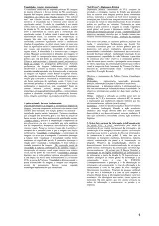 4
Visualidade e relações internacionais
A visualidade condiciona as respostas politicas/ PI (imagem
do trauma influencia o decisor político na PE), securitização
depende das imagens, quanto maior dramatização melhor. A
importância da cultura nas relações sociais: (“the cultural
turn” nas ciências sociais): representação, interpretação,
narrativa; A visualidade nas ri interessa como veículo de
significados sociais. O estudo da visualidade é um estudo
sobre o valor da cultura nas sociedades e, sobretudo, a partir
da década de 70, tem havido um maior recurso a estudos
sobre a importância da cultura para a estruturação dos
significados sociais. A cultura visual é assim uma fonte de
representação social. Ao conterem uma interpretação, as
imagens têm uma carga moral, ou seja, são fonte de
moralidade, constroem significados sociais e estabelecem
relações de causalidade. A cultura visual é cada vez mais uma
fonte de significados sociais. Compreendemos o SI através de
ator visuais, não discursivos. Visualidade é diferente de
regime visual. A visualidade é a normativa que a imagem
produz. Qualquer acontecimento é difundido por imagens. O
regime visual é a interpretação desse normativa, o objectivo
político que está por detrás da construção dessas imagens.
Cultura e práticas sociais: a dimensão causal, performativa e
moral da cultura (ex. propaganda; publicidade); Natureza
performativa da imagem relativamente à realidade.
Desenvolver o conceito de literacia visual, capacidade que
uma determinada população tem de compreender e interpretar
as imagens e os regimes visuais. Pensar os regimes visuais,
não é aceitá-los mas desconstrui-los. É necessário interrogar a
relação que existe entre a visualidade e a textualidade, ambas
são fontes autónomas de significado social. O texto é um
mecanismo que reforça a interpretação narrativa. Que função
performativa é desenvolvida pela visualidade? Fonte do
cinema/ industria cultural, analogia história, criar
estereótipos, propaganda/diplomacia pública - instruir/educar,
explorar a dimensão psicológica da comunicação humana,
mitos, imagens, estereótipos e percepções da política externa.
A cultura visual – factores fundamentais:
O poder performativo da imagem: a autonomia do impacto da
imagem: tem uma componente performativa (o recurso visual
constrói uma realidade, tem função política na realidade –
in/exclusão, papéis sociais, hierarquia). Devemos considerar
que a imagem tem autonomia, por si só e fonte de criação de
factos sociais, é uma fonte autónoma de significados sociais.
.“literacia visual”: aplica-se à interpretação/ compreensão de
atos discursivos, ou seja, a capacidade que certa audiência
tem de compreender e interpretar e descodificar as imagens e
regimes visuais. Pensar os regimes visuais não é aceitá-los é
interpretá-los e entender como é que a imagem tem função
performativa. Visualidade e textualidade: a interpretação da
imagem e do texto que a acompanha. É necessário interrogar
a relação entre visualidade e textualidade (ambas fontes
autónomas do significado social). É necessário interrogar a
relação entre visualidade e textualidade. O texto reforça a
vontade normativa da imagem. Da construção social da
visualidade à natureza performativa do domínio visual: a
interpretação do recurso visual requer sempre uma relação
social, não há ponto de vista neutro. Visualidade e analogia
histórica: para o poder político legitimar uma política recorre
a esta função, faz pontes entre acontecimentos (EUA utilizam
11/9 e a guerra do Vietnam. Visualidade e diferença social: o
poder diferenciador da imagem, a imagem cria categorias
sociais de pensamento, faz-nos pensar segundo
estereótipos/representações que naturalizam.
“Soft Power” e Diplomacia Pública
Diplomacia pública (instrumento da PE), conjunto de
atividades e estratégias externas do Estado que pretendem
fixar no exterior uma imagem positiva dessa comunidade
política, materializa o conceito de Soft power (conjunto de
estratégias para difundir uma imagem internacional e afirmar
a vocação do Estado no plano internacional). Essas atividades
podem ser pacíficas ou violentas. Diplomacia na arena
pública é para construir a imagem do estado. Engenharia
social global: soft power e diplomacia pública. 1º fase –
definição do interesse nacional; 2º fase – implementação dos
objectivos nacionais: decisões que os Estados tomam para
cooperar internacionalmente;3º fase – avaliação de resultados
.
Para terem soft power, os decisores políticos precisam dos
media. 3 características fundamentais que Joseph Nye
considera necessárias para um decisor político para que
desenvolva soft power: inteligência emocional (a sua
personalidade e estabilidade é fundamental para o exercício
de poder de atração cultural – mediatização/ encenação do seu
comportamento); capacidade de visão/ liderança (capacidade
de comunicar uma visão/ objectivo à comunidade política/
visão do mundo para o exterior, a propaganda encena imagens
do líder); capacidade de comunicação (comunicação verbal e
visual, a imagem do líder é encenada de 2 formas. Os líderes
precisam de performatividade visual – iconografia visual
especifica). Exemplo: Kennedy.
Objetivos e instrumentos de Política Externa (Abordagem
DIME):
Diplomático – representação, negociação, promoção,
proteção, informação (funções da diplomacia tradicional).
Informacional – a diplomacia publica é informacional pois
lida com mecanismos de informação dentro da sociedade. Os
objectivos informacionais podem ter duas faces: pacifica e
violenta.
Militar – implicam a utilização do conflito como meio de
satisfação da PE. É o instrumento violento de PE. Há estados
e organizações que estabelecem relações militares que não
são necessariamente violentas (peacekeaping).
Económico – podem ser pacíficos (ajuda ao desenvolvimento)
ou violentos (embargos). Quando a ação económica
estabelece uma relação abusiva entre dois estados (entre
desenvolvido e em desenvolvimento) torna-se predatória. É
uma ação económico considerada violenta, ação económica
ilegítima.
A Ordem Internacional da Informação e da Comunicação
Do século XIX a 1945: caracterizada pelo início da
emergência de um regime internacional da informação e da
comunicação. Essa emergência acontece devido à sofisticação
tecnológica que permite o aumento dos fluxo de informação e
de comunicação à escala global. É neste fase que se
estimulam os transportes marítimos, ferroviários, industria
cultural, comunicação via postal e as comunicação via
telegrafo. Objectivo da estandardização; objetivo do
desenvolvimento. Inicio da institucionalização de um regime
global na área a informação e da comunicação. Governar algo
internacionalmente. O período pós II Guerra Mundial: a
consolidação de um regime internacional de comunicação e
de informação: a partir da década de 70 desenvolveu-se o
carácter ideológico da ordem global da informação e da
comunicação, levou à crise da UNESCO.
Contemporaneamente o principio é o da liberalização da
informação e da comunicação. A pose da informação e do
conhecimento é visto de um ponto de vista ideológico.
Determinismo tecnológico. Principio da escassez artificial.
No que toca á informação e a com se deve respeitar o
principio liberal, de que a informação/ tecnológico/ é um bem
económico. Não ideológicos nem sociais. (neste regime em
particular). Há dois agentes que tem grande primazia na
ordem de informação e comunicação: os estados e as
empresas.
 