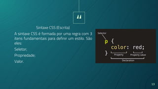 “
13
A sintaxe CSS é formada por uma regra com 3
itens fundamentais para definir um estilo. São
eles:
Seletor;
Propriedade;
Valor.
Sintaxe CSS (Escrita)
 
