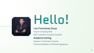 Hello!I am Franciosney Souza
Teacher of develop WEB
EEEP Leopoldina Gonçalves Quezado
Academic training
Bachelor in Information Systems
Professional Master in Software Engineering
2
 