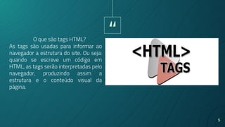 “
5
As tags são usadas para informar ao
navegador a estrutura do site. Ou seja:
quando se escreve um código em
HTML, as tags serão interpretadas pelo
navegador, produzindo assim a
estrutura e o conteúdo visual da
página.
O que são tags HTML?
 