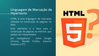 Linguagem de Marcação de
Hipertexto
HTML é uma linguagem de marcação
utilizada na construção de páginas na
Web.
Este elemento é a base para a
construção de páginas na internet, que
podem ser interpretados
por navegadores como Google
Chrome, Mozilla Firefox, Internet
Explorer e ETC.
3
 