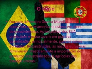 O Início
• Durante a Primeira Guerra Mundial, a
economia norte-americana estava em pleno
desenvolvimento. As indústrias dos EUA
produziam e exportavam em grandes
quantidades, principalmente, para os países
europeus. Reconstruídas, as nações européias
diminuíram drasticamente a importação de
produtos industrializados e agrícolas dos
Estados Unidos.
 