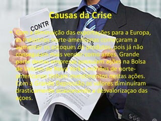 Causas da Crise
• Com a diminuição das exportações para a Europa,
as indústrias norte-americanas começaram a
aumentar os estoques de produtos, pois já não
conseguiam mais vender como antes. Grande
parte destas empresas possuíam ações na Bolsa
de Valores de Nova York e milhões de norte-
americanos tinham investimentos nestas ações.
Com a Grande Depressão os valores diminuíram
drasticamente ocasionando a desvalorizaçao das
açoes.
 