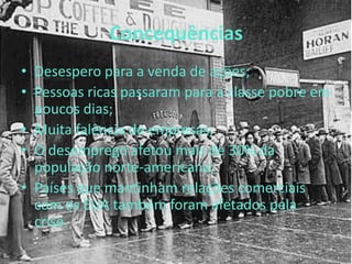 Concequências
• Desespero para a venda de ações;
• Pessoas ricas passaram para a classe pobre em
poucos dias;
• Muita falência de empresas;
• O desemprego afetou mais de 30% da
população norte-americana;
• Países que mantinham relações comerciais
com os EUA também foram afetados pela
crise.
 