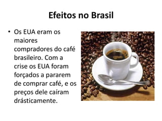 Efeitos no Brasil
• Os EUA eram os
maiores
compradores do café
brasileiro. Com a
crise os EUA foram
forçados a pararem
de comprar café, e os
preços dele caíram
drásticamente.
 