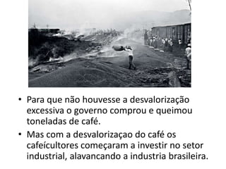• Para que não houvesse a desvalorização
excessiva o governo comprou e queimou
toneladas de café.
• Mas com a desvalorizaçao do café os
cafeícultores começaram a investir no setor
industrial, alavancando a industria brasileira.
 