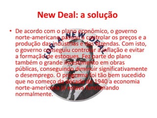 New Deal: a solução
• De acordo com o plano econômico, o governo
norte-americano passou a controlar os preços e a
produção das indústrias e das fazendas. Com isto,
o governo conseguiu controlar a inflação e evitar
a formação de estoques. Fez parte do plano
também o grande investimento em obras
públicas, conseguindo diminuir significativamente
o desemprego. O programa foi tão bem sucedido
que no começo da década de 1940 a economia
norte-americana já estava funcionando
normalmente.
 