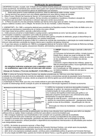 Verificação da aprendizagem
(ACAFE/SC) Cruzeiro, cruzado, real. O Brasil, em sua história recente passou por diversas reformas monetárias e terríveis
crises econômicas. As tentativas para reverter esse quadro nem sempre obtiveram sucesso. No governo Sarney, o Plano
Cruzado foi um dos mais expressivos planos de estabilização que fracassou.
1. Sobre esse governo e essa realidade econômica, todas as alternativas estão corretas, exceto:
a – Sarney terminou seu governo com uma inflação gigantesca em seus últimos meses de mandato.
b - Dilson Funaro, Ministro da Fazenda de Sarney, foi o principal articulador do Plano Cruzado.
c - Com o congelamento de preços e salários, Sarney convidou os brasileiros e brasileiras a fiscalizar a atuação de
empresários que escondiam mercadorias e cobravam ágio para vender seus produtos.
d– O Plano Cruzado foi uma das primeiras medidas que Sarney tomou logo após ser eleito. Confiscou a poupança, estabilizou
preços e salários e acabou com a inflação. No terceiro ano de seu mandato, o plano fracassou.
2. (UNEMAT/MT) - Em 1989, a campanha eleitoral para presidência da República revelou Fernando Collor de Mello como um
candidato que expressava a expectativa de um tempo novo para o Brasil.
Com base nesse tempo político, assinale a alternativa correta:
a – Collor procurou encarnar a modernidade e a justiça social e, apresentando-se como “pai dos pobres”, estatizou as
comunicações e implantou o populismo como estilo de governar o país.
b – Assim como Getúlio Vargas e Jânio Quadros, Fernando Collor ganhou simpatia do eleitorado, graças à desconfiança da
população em relação aos políticos identificados com partidos tradicionais.
c – Um dos pontos positivos do governo Collor foi o sistema de controle das importações e valorização da moeda brasileira que
tinha em vista estimular a produção de riqueza interna para o equilíbrio da balança comercial.
d – O que mais seduziu os eleitores em 1989 foi a propaganda eleitoral de Fernando Collor, denominada de Reformas de Base,
que defendiam as reformas agrária, educacional, tributária, administrativa, bancária e eleitoral.
3. UNESP: Observe a charge e assinale a alternativa
correta.
a) O processo de fechamento político, iniciado durante o
Estado Novo, atingiu seu auge na década de 1960.
b) O Ato Institucional n.o 5 cassou o direito de voto não
só dos analfabetos, como também dos demais
brasileiros.
c) Durante o regime ditatorial dos militares, apesar da
falta de participação política, houve significativo avanço
na distribuição de renda.
d) A Constituição de 1988 assegurou, pela primeira vez
na história brasileira, o direito de voto para os
analfabetos.
4. PUC: A vitória de Fernando Henrique Cardoso nas eleições presidenciais de 1994 teve como fator decisivo a
a) adoção de uma política eficaz de controle da natalidade, visando a conscientizar parcela da população menos favorecida.
b) redução da criminalidade no campo, devido ao programa de reforma agrária que prevê tolerância em relação à invasão de
terras improdutivas no país.
c) implantação do Plano Real, que criou uma moeda estável no país após décadas de inflação.
d) queda do desemprego devido à adoção do piano de estatização e intervenção reguladora do Estado na economia.
5. (UERJ) As mudanças na estrutura demográfica brasileira,
projetadas no gráfico, de natureza quantitativa, exigem do Estado
a implementação de novas políticas sociais.
Uma mudança demográfica evidenciada pelo gráfico e um
adequado programa social para o seu enfrentamento estão
apresentados na seguinte alternativa:
a -redução do total de jovens – promoção da saúde da mulher;
b - declínio do crescimento populacional – planejamento familiar;
c - queda na taxa de fecundidade – requalificação de mão-de-
obra;
d - diminuição do índice de mortalidade – incentivo ao aumento
da natalidade.
6. (UFPE) As mudanças decorrentes da globalização nas últimas duas décadas foram significativas para definir as relações
políticas entre as nações. Estas mudanças contribuíram para alterar a economia brasileira que:
a – Não consegue modernizar sua industrializada e nem competir com as grandes potências da atualidade;
b – teve a ajuda dos EUA para modernizar seu parque industrial, e rompeu sua dependência dos países europeus;
c – conseguiu aumentar suas exportações, garantindo seu desenvolvimento industrial, sem os empréstimos do FMI;
d – cresceu e se modernizou, embora persistam a dependência de empréstimos internacionais e as dificuldades para resolver
suas desigualdades sociais.
7. (UFPE) - No âmbito da economia nacional, o Plano Real:
a – foi criado e executado durante o primeiro governo de Fernando Henrique Cardoso, com amplo apoio da população;
b – prejudicou os trabalhadores assalariados, que tiveram seu poder de compra diminuído;
c – além de ter uma expressiva aceitação popular, contribuiu para a estabilidade política do governo de Fernando Henrique;
d – foi uma criação de Delfim Neto, quando era ministro de Itamar Franco, o que lhe garantiu a eleição como deputado federal.
 