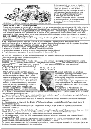 (NOVAES, Carlos E. e LOBO, César. "História do Brasil para principiantes". São Paulo: Ática, 1999.)
8. A charge aa lado nos remete às eleições
presidenciais de 1989, vencidas por Fernando
Collor, que governou de 1990 até seu
impeachment em 1992. Uma característica da
política econômica implementada por esse
governo que o diferencia dos anteriores é:
a) estatização das indústrias de base
b) adoção do sistema econômico comunista
c) aumento do número de empresas estatais
d) abertura da economia aos produtos
estrangeiros
GERAÇÃO COCA-COLA - Letra: Renato Russo
Quando nascemos fomos programados A receber o que vocês nos empurraram Com os enlatados dos USA, de 9 a 6. Desde
pequenos nós comemos lixo Comercial e industrial Mas agora chegou nossa vez Vamos cuspir de volta o lixo em cima de
vocês. Somos os filhos da revolução Somos burgueses sem religião Somos o futuro da nação Geração Coca-Cola. Depois de
vinte anos na escola Não é difícil aprender Todas as manhas do seu jogo sujo Não é assim que tem que ser Vamos fazer
nosso dever de casa E aí então, vocês vão ver Suas crianças derrubando reis Fazer comédia no cinema com as suas leis (...)
QUE PAÍS É ESSE? - Letra: Renato Russo
Nas favelas, no senado Sujeira pra todo lado Ninguém respeita a Constituição Mas todos acreditam no futuro da nação Que
país é esse? (...)
9. PUC: As letras das músicas "Geração Coca-cola" e "Que país é esse?", referem-se a um contexto particular de
transformações na política, na sociedade e na economia brasileira. A sensação de frustração frente às promessas de mudança
e de maior participação popular na política refere-se a qual dos contextos abaixo?
a) A crise institucional causada pela corrupção no governo de João Goulart.
b) A derrota do movimento "Diretas Já" e a eleição indireta para Presidente.
c) A censura e a repressão do governo do último Presidente militar, o General Médici.
d) As privatizações e a globalização da economia brasileira do Governo de FHC.
10. (PUC-PR) - A constituição de 1988, escrita pelos membros do Congresso Nacional, que recebera poder constituinte,
consagrou numerosos direitos trabalhistas no seu artigo 7.
Assim sendo, complete as lacunas:
Estabeleceu que a jornada normal de trabalho é de _______ horas semanais e que o pagamento por horas extras será no
mínimo de _______% a mais que a hora normal. A licença à gestante será de _______ dias, concedendo-se ao pai a licença
paternidade de _______ dias. Prevê direito a férias de _______ dias por ano trabalhado (sem faltas injustificadas).
A alternativa que completa corretamente o texto é:
a - 40 – 20 – 140 – 7 – 20 b - 44 – 50 – 120 – 5 – 30
c - 44 – 50 – 110 – 5 – 30 d - 40 – 60 – 120 – 3 – 30
(UFLA/MG) “Em setembro de 1992, após uma
sucessão de escândalos, a Câmara dos Deputados
aprovou a abertura de processo contra o então
presidente Fernando Collor por vários crimes. Com
o afastamento de Collor, Itamar Franco assumiu o
cargo como interino e, a partir de 29 de dezembro,
quando o ex-presidente renunciou à presidência,
em caráter definitivo. Seu governo iniciou-se com
amplo apoio popular e sem oposição, mas
enfrentou sérios problemas econômicos legados
pelos governos anteriores”. Barsa Planeta Internacional Ltda.
11. Assinale a alternativa que caracteriza
corretamente ações do governo Itamar Franco:
a – Criação de um plano de estabilização
econômica que estabeleceu uma paridade entre
a moeda local e o dólar.
b – Confisco da poupança e congelamento das
contas bancárias acima de determinado valor.
c – Criação da Petrobrás e quebra do monopólio
do petróleo
d – Lançamento do Plano de Metas com
objetivo de fazer o Brasil crescer 50 anos em 5
12. (FTC/BA) - Os conhecimentos sobre o período compreendido entre o final do século XX e o início deste século, na recente
história do Brasil, possibilitam afirmar:
a – O governo de Ernesto Geisel iniciou a "abertura política lenta, gradual e segura", caracterizada pela aprovação do Pacote de
Abril de 1977, que estabelecia eleições diretas para o Executivo.
b – A década de 80 marcou o índice mais baixo de inflação do Período Republicano, retomando o processo de crescimento
econômico.
c – O apoio da Arena ao movimento das "Diretas Já" foi fundamental para a eleição de Tancredo Neves e José Sarney à
presidência da República.
d – O Plano Cruzado teve como eixo principal o congelamento de preços, o que provocou a explosão do consumo e o
desestímulo à poupança.
13. (ACAFE/SC) Fernando Collor de Melo, Itamar Franco e Fernando Henrique Cardoso (FHC) governaram o Brasil entre 1990
e 2002. Sobre esses governos, suas características e contextos, todas as alternativas estão corretas, exceto:
a – Itamar Franco completou o mandato de Collor que sofreu processo de impeachment.
b – FHC reelegeu-se no 1º turno, em 1998, para seu segundo mandato, amparado, em grande parte, pela estabilização
monetária do Plano Real.
d – O Plano Real, projeto econômico que transformou a economia brasileira nos anos 90, foi implantado em 1994, no final do
governo de Itamar Franco e sob a direção de FHC, que era o Ministro da Fazenda.
d – Primeiro presidente eleito pelo voto direto desde a década de 60, Collor tomou posse defendendo o fim da participação do
Brasil no processo de globalização e fim das privatizações.
 