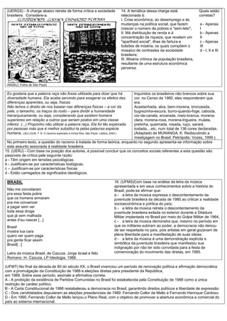 (UERGS) - A charge abaixo retrata de forma crítica a sociedade
brasileira. Considere-a.
ANGELI, Folha de São Paulo
14. A temática dessa charge está
relacionada à:
I. Crise econômica, ao desemprego e às
mudanças na política social, que fazem
crescer o número de pobres e "sem-teto";
II. Má distribuição de renda e à
concentração da riqueza, que revelam um
"apartheid social", ilhas de fartura e
bolsões de miséria, os quais compõem o
mosaico de contrastes da sociedade
brasileira;
III. Miséria crônica da população brasileira,
resultante de uma estrutura econômica
perversa.
Quais estão
corretas?
a - Apenas
I
b - Apenas
II
c - Apenas
III
d - I, II e III
.
Eu gostaria que a palavra raça não fosse utilizada para dizer que há
diversidade humana. Ela acaba servindo para exagerar os efeitos das
diferenças aparentes, ou seja, físicas.
Não temos o direito de nos basear nas diferenças físicas – a cor da
pele, o tamanho, os traços do rosto – para dividir a humanidade
hierarquicamente, ou seja, considerando que existem homens
superiores em relação a outros que seriam postos em uma classe
inferior. (...) Proponho não utilizar a palavra raça. Ela foi tão explorada
por pessoas más que é melhor substituí-la pelas palavras espécie
humana. (JELLOUN, T. B. O racismo explicado à minha filha. São Paulo: Lettera, 2000.)
Inquiridos os brasileiros não brancos sobre sua
cor, no Censo de 1980, eles responderam que
era:
Acastanhada, alva, bem-morena, bronzeada,
bugrezinha-escura, burro-quando-foge, cabocla,
cor-de-canela, encerada, meio-branca, morena-
clara, morena-roxa, morena-trigueira, mulata,
pretinha, queimada, rosada, ruço, sarará,
tostada,...etc, num total de 136 cores declaradas.
(Adaptado de MUNANGA, K. Rediscutindo a
mestiçagem no Brasil. Petrópolis: Vozes, 1999.)
No primeiro texto, a questão do racismo é tratada de forma teórica, enquanto no segundo apresenta-se informação sobre
este assunto associada à realidade brasileira.
15. (UERJ) - Com base na posição dos autores, é possível concluir que os conceitos sociais referentes a esta questão são
passíveis de crítica pela seguinte razão:
a - Têm origem em tensões psicológicas.
b - Justificam-se por características biológicas.
c – Justificam-se por características físicas
d - Estão carregados de significados ideológicos.
BRASIL
Não me convidaram
pra essa festa pobre
que os homens armaram
pra me convencer
a pagar sem ver
toda essa droga
que já vem malhada
antes d’eu nascer [...]
Brasil
mostra tua cara
quero ver quem paga
pra gente ficar assim
Brasil[...]
Letra da música Brasil, de Cazuza, Jorge Israel e Nilo
Romano. In: Cazuza, LP Ideologia, 1988.
16. (UFMS)Com base na análise da letra da música
apresentada e em seus conhecimentos sobre a história do
Brasil, pode-se afirmar que:
a - a letra da música expressa o descontentamento da
juventude brasileira da década de 1980 ao criticar a realidade
socioeconômica e política do país;
b - a letra da música retrata o descontentamento da
juventude brasileira exilada no exterior durante a Ditadura
Militar implantada no Brasil por meio do Golpe Militar de 1964;
c - a letra da música demonstra que, mesmo no período em
que os militares subiram ao poder, a democracia não deixou
de ser respeitada no país, pois artistas em geral gozavam de
plena liberdade para a manifestação de suas ideias;
d - a letra da música é uma demonstração explícita e
simbólica da juventude brasileira que manifestou sua
indignação por não ter sido convidada para a festa de
comemoração do movimento das diretas, em 1985.
(UFMT) No final da década de 80 do século XX, o Brasil vivenciou um período de renovação política e afirmação democrática
com a promulgação da Constituição de 1988 e eleições diretas para presidente da República,
em 1989. Sobre esse período, assinale a afirmativa correta.
A - A proibição da existência de Partidos Comunistas no Brasil foi estabelecida pela Constituição de 1988 como a única
restrição de caráter político.
B - A Carta Constitucional de 1988 restabeleceu a democracia no Brasil, garantindo direitos políticos e liberdade de expressão.
C - Dois candidatados disputaram as eleições presidenciais de 1989: Fernando Collor de Mello e Fernando Henrique Cardoso.
D - Em 1990, Fernando Collor de Mello lançou o Plano Real, com o objetivo de promover a abertura econômica e comercial do
país ao sistema internacional.
 