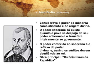  Jean Bodin   (1530-1596)




• Considerava o poder do monarca
  como absoluto e de origem divina.
• O poder soberano só existe
  quando o povo se despoja do seu
  poder soberano e o transfere
  inteiramente ao governante.
• O poder conferido ao soberano é o
  reflexo do poder
  divino, e, assim, os súditos devem
  obediência ao rei.
• Obra principal: "Os Seis livros da
  República"
 