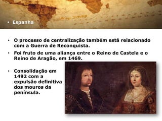  Espanha



• O processo de centralização também está relacionado
  com a Guerra de Reconquista.
• Foi fruto de uma aliança entre o Reino de Castela e o
  Reino de Aragão, em 1469.

• Consolidação em
  1492 com a
  expulsão definitiva
  dos mouros da
  península.
 