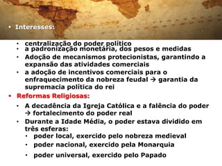  Interesses:

  • centralização do poder político
  • a padronização monetária, dos pesos e medidas
  • Adoção de mecanismos protecionistas, garantindo a
    expansão das atividades comerciais
  • a adoção de incentivos comerciais para o
    enfraquecimento da nobreza feudal  garantia da
    supremacia política do rei
 Reformas Religiosas:
  • A decadência da Igreja Católica e a falência do poder
     fortalecimento do poder real
  • Durante a Idade Média, o poder estava dividido em
    três esferas:
    • poder local, exercido pelo nobreza medieval
    • poder nacional, exercido pela Monarquia
    • poder universal, exercido pelo Papado
 