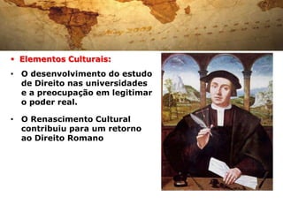  Elementos Culturais:
• O desenvolvimento do estudo
  de Direito nas universidades
  e a preocupação em legitimar
  o poder real.

• O Renascimento Cultural
  contribuiu para um retorno
  ao Direito Romano
 