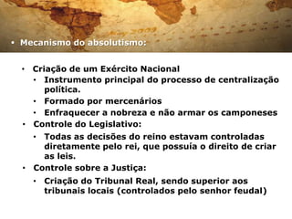  Mecanismo do absolutismo:


  • Criação de um Exército Nacional
    • Instrumento principal do processo de centralização
       política.
    • Formado por mercenários
    • Enfraquecer a nobreza e não armar os camponeses
  • Controle do Legislativo:
    • Todas as decisões do reino estavam controladas
      diretamente pelo rei, que possuía o direito de criar
      as leis.
  • Controle sobre a Justiça:
    • Criação do Tribunal Real, sendo superior aos
      tribunais locais (controlados pelo senhor feudal)
 