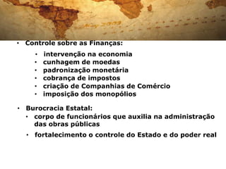 • Controle sobre as Finanças:
    •   intervenção na economia
    •   cunhagem de moedas
    •   padronização monetária
    •   cobrança de impostos
    •   criação de Companhias de Comércio
    •   imposição dos monopólios

• Burocracia Estatal:
  • corpo de funcionários que auxilia na administração
    das obras públicas
  • fortalecimento o controle do Estado e do poder real
 
