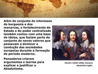 Além do conjunto de interesses
da burguesia e dos
monarcas, o fortalecimento do
Estado e do poder centralizado
também contou com uma base
de ideias, que faziam parte do
conjunto de novos valores que
passavam a dominar a
condução das sociedades
europeias durante a formação
do período moderno.
Pensadores criaram
argumentos e teorias para        Charles I (1625-1649), monarca
explicar e justificar o                        absolutista inglês.
Absolutismo.
 