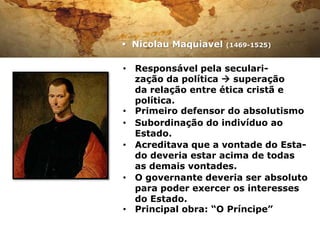  Nicolau Maquiavel   (1469-1525)


• Responsável pela seculari-
  zação da política  superação
  da relação entre ética cristã e
  política.
• Primeiro defensor do absolutismo
• Subordinação do indivíduo ao
  Estado.
• Acreditava que a vontade do Esta-
  do deveria estar acima de todas
  as demais vontades.
• O governante deveria ser absoluto
  para poder exercer os interesses
  do Estado.
• Principal obra: “O Príncipe”
 