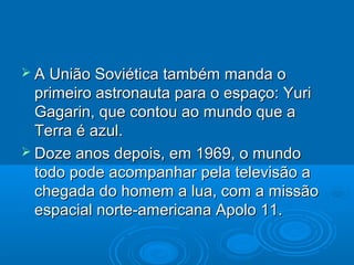  A União Soviética também   manda o
  primeiro astronauta para o espaço: Yuri
  Gagarin, que contou ao mundo que a
  Terra é azul.
 Doze anos depois, em 1969, o mundo
  todo pode acompanhar pela televisão a
  chegada do homem a lua, com a missão
  espacial norte-americana Apolo 11.
 