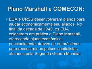 Plano Marshall e COMECON:
 EUA e URSS desenvolveram     planos para
 ajudar economicamente seu aliados. No
 final da década de 1940, os EUA
 colocaram em prática o Plano Marshall,
 oferecendo ajuda econômica,
 principalmente através de empréstimos,
 para reconstruir os países capitalistas
 afetados pela Segunda Guerra Mundial.
 